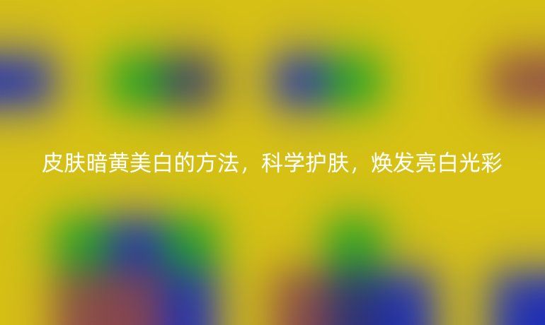 皮膚暗黃美白的方法，科學(xué)護膚，煥發(fā)亮白光彩