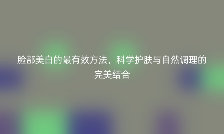 臉部美白的最有效方法，科學(xué)護(hù)膚與自然調(diào)理的完美結(jié)合