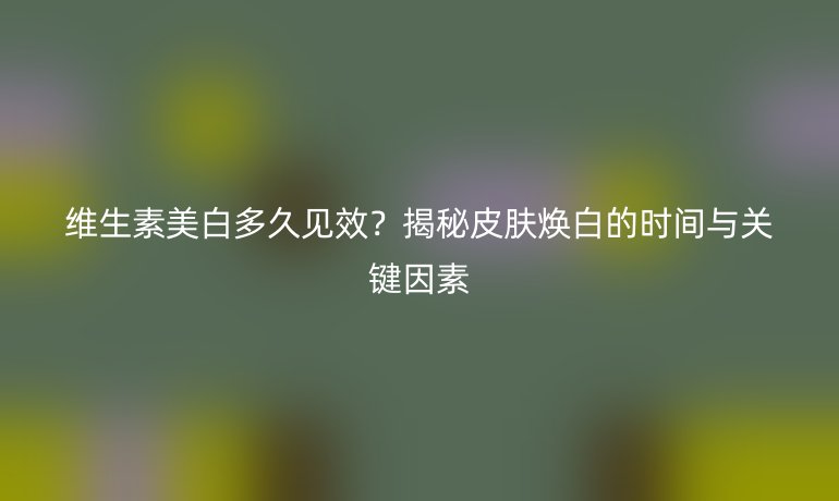 維生素美白多久見效？揭秘皮膚煥白的時(shí)間與關(guān)鍵因素