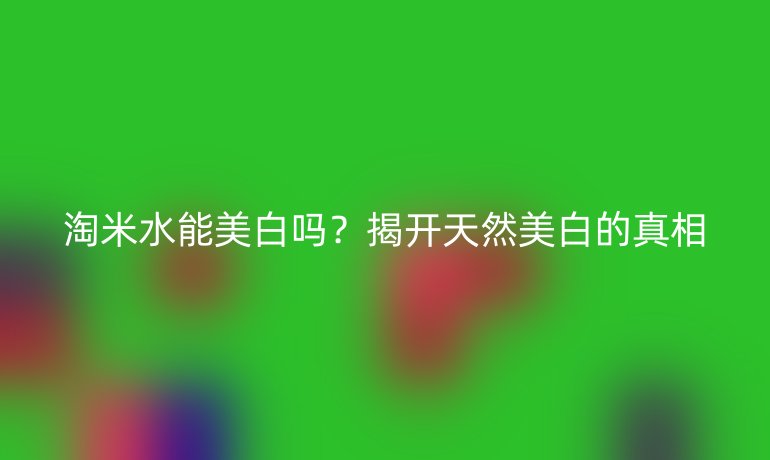 淘米水能美白嗎？揭開天然美白的真相
