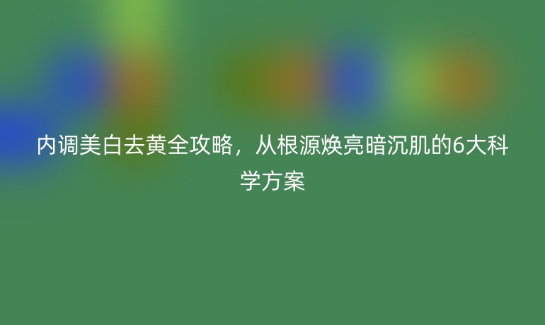 內(nèi)調(diào)美白去黃全攻略，從根源煥亮暗沉肌的6大科學方案