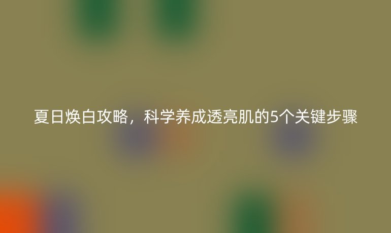夏日煥白攻略，科學(xué)養(yǎng)成透亮肌的5個(gè)關(guān)鍵步驟