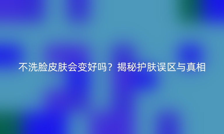 不洗臉皮膚會變好嗎？揭秘護膚誤區(qū)與真相