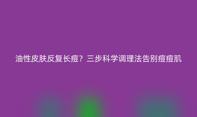 油性皮膚反復(fù)長痘？三步科學(xué)調(diào)理法告別痘痘肌