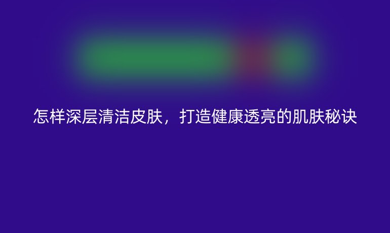 怎樣深層清潔皮膚，打造健康透亮的肌膚秘訣