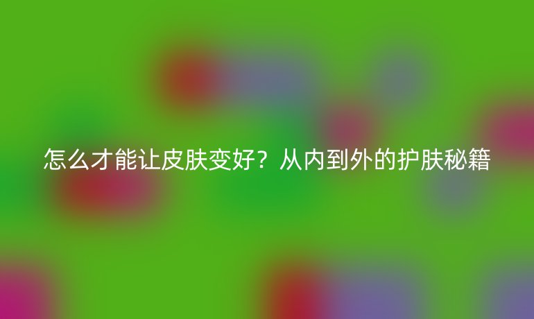 怎么才能讓皮膚變好？從內(nèi)到外的護膚秘籍