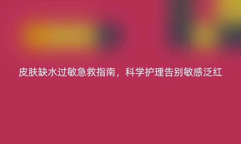 皮膚缺水過敏急救指南，科學(xué)護理告別敏感泛紅