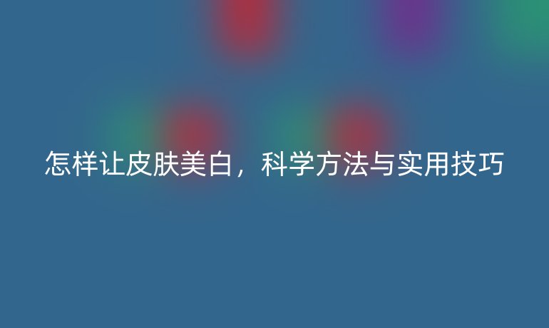 怎樣讓皮膚美白，科學(xué)方法與實(shí)用技巧