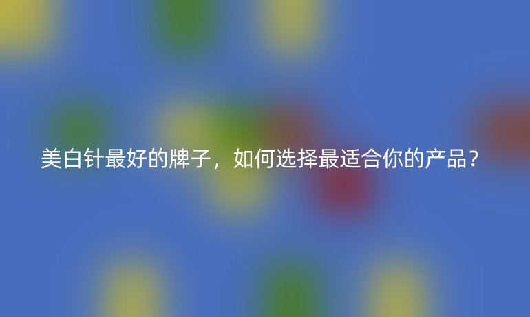 美白針最好的牌子，如何選擇最適合你的產(chǎn)品？
