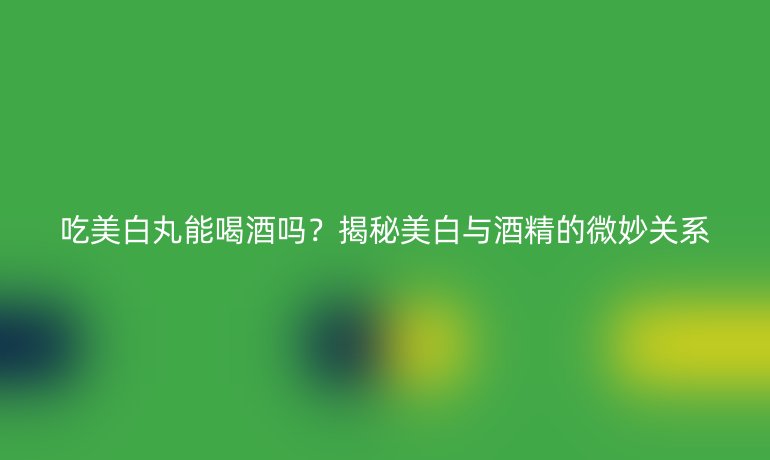 吃美白丸能喝酒嗎？揭秘美白與酒精的微妙關(guān)系