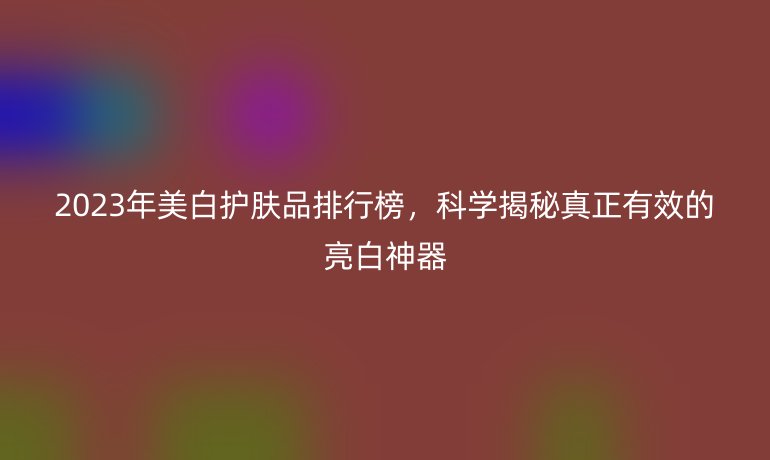 2023年美白護膚品排行榜，科學揭秘真正有效的亮白神器