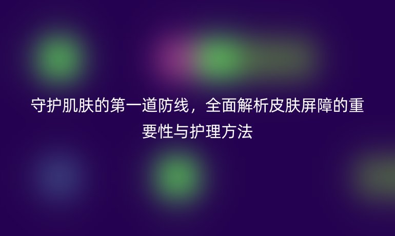 守護(hù)肌膚的第一道防線，全面解析皮膚屏障的重要性與護(hù)理方法
