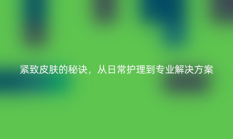 緊致皮膚的秘訣，從日常護(hù)理到專業(yè)解決方案