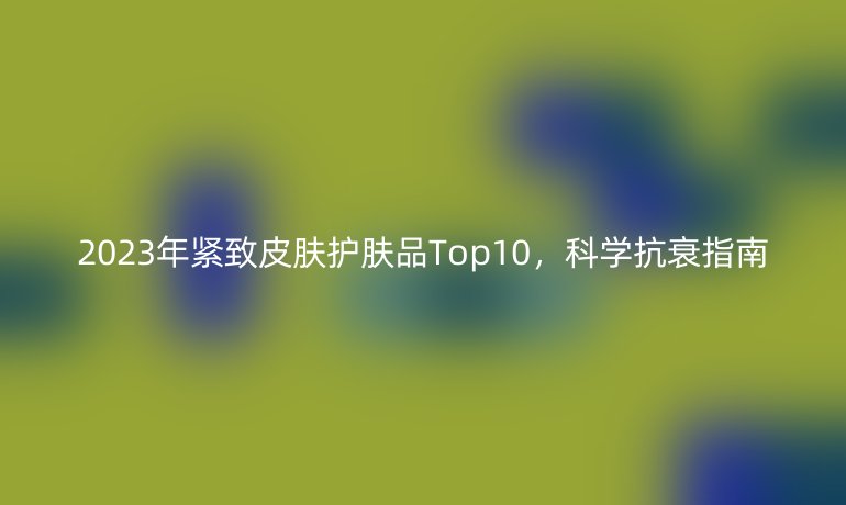 2023年緊致皮膚護(hù)膚品Top10，科學(xué)抗衰指南