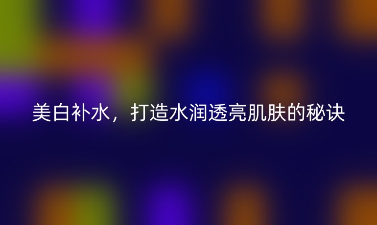 美白補水，打造水潤透亮肌膚的秘訣