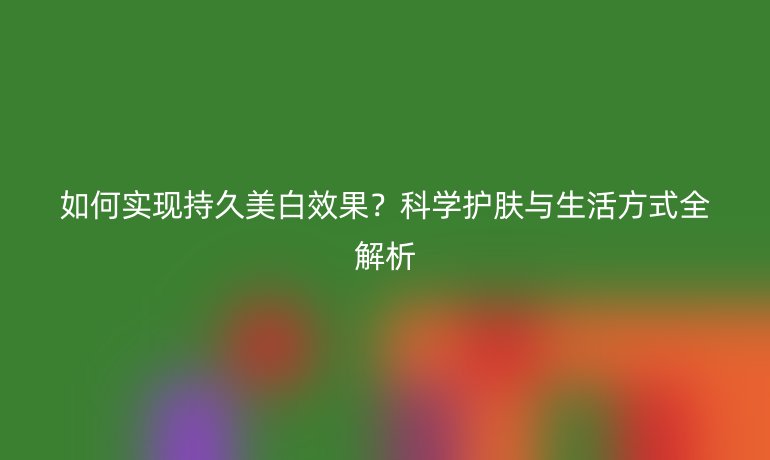 如何實現(xiàn)持久美白效果？科學(xué)護膚與生活方式全解析