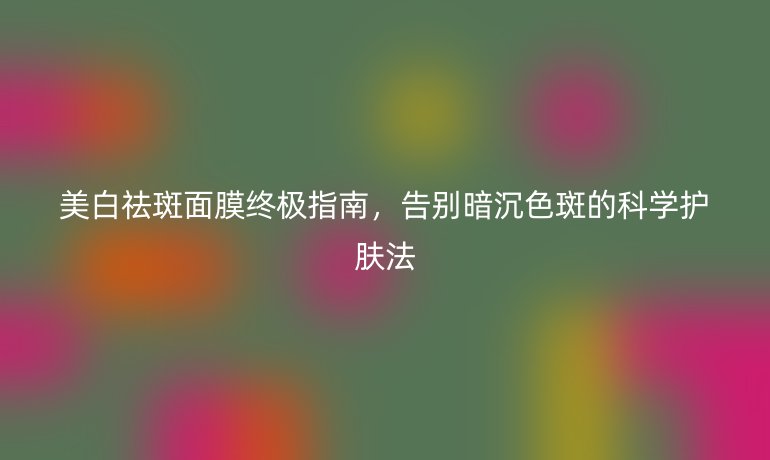 美白祛斑面膜終極指南，告別暗沉色斑的科學(xué)護(hù)膚法