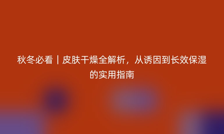 秋冬必看｜皮膚干燥全解析，從誘因到長(zhǎng)效保濕的實(shí)用指南