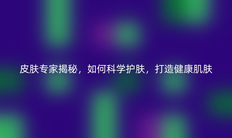 皮膚專家揭秘，如何科學(xué)護(hù)膚，打造健康肌膚