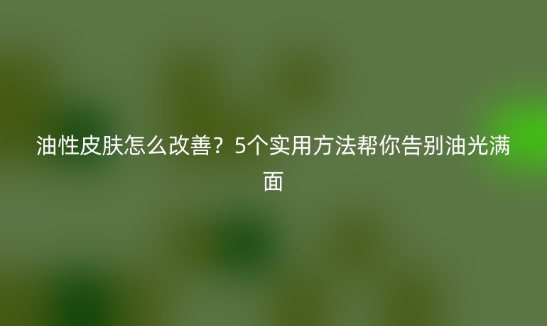 油性皮膚怎么改善？5個(gè)實(shí)用方法幫你告別油光滿面
