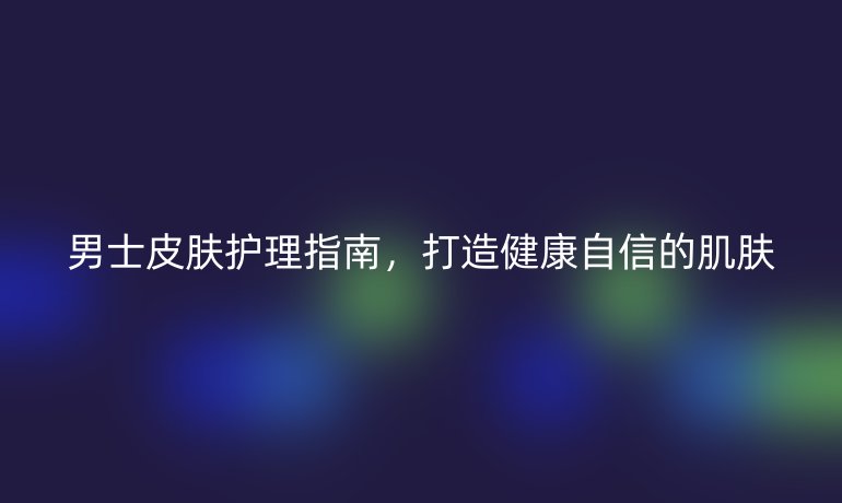 男士皮膚護(hù)理指南，打造健康自信的肌膚