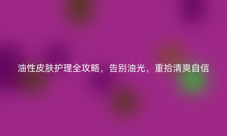 油性皮膚護(hù)理全攻略，告別油光，重拾清爽自信