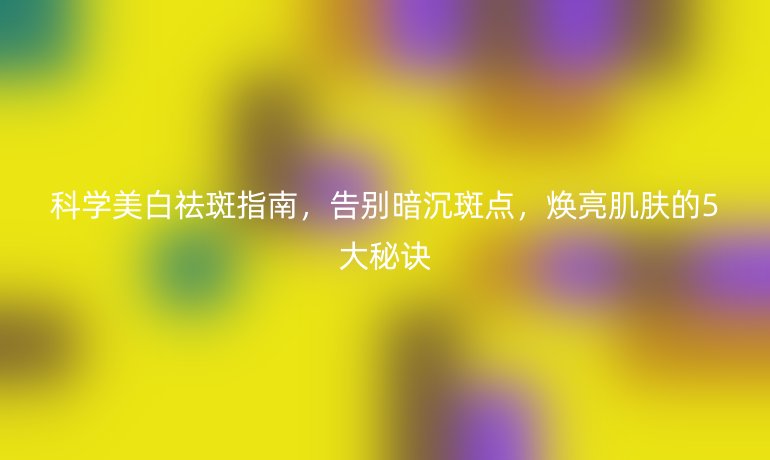 科學(xué)美白祛斑指南，告別暗沉斑點(diǎn)，煥亮肌膚的5大秘訣