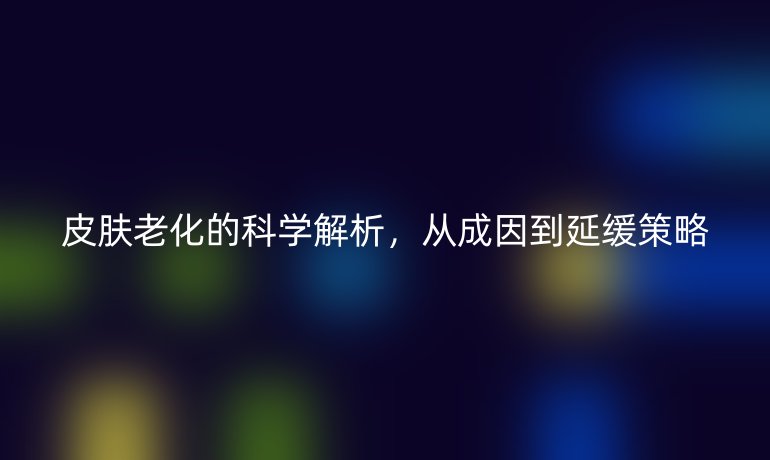 皮膚老化的科學(xué)解析，從成因到延緩策略