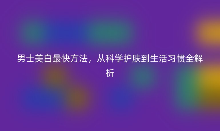 男士美白最快方法，從科學(xué)護(hù)膚到生活習(xí)慣全解析