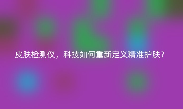 皮膚檢測儀，科技如何重新定義精準(zhǔn)護(hù)膚？