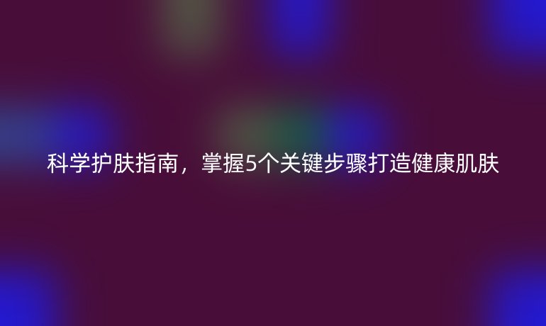 科學護膚指南，掌握5個關鍵步驟打造健康肌膚