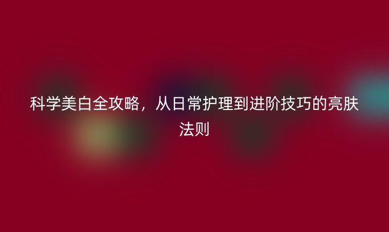 科學(xué)美白全攻略，從日常護(hù)理到進(jìn)階技巧的亮膚法則