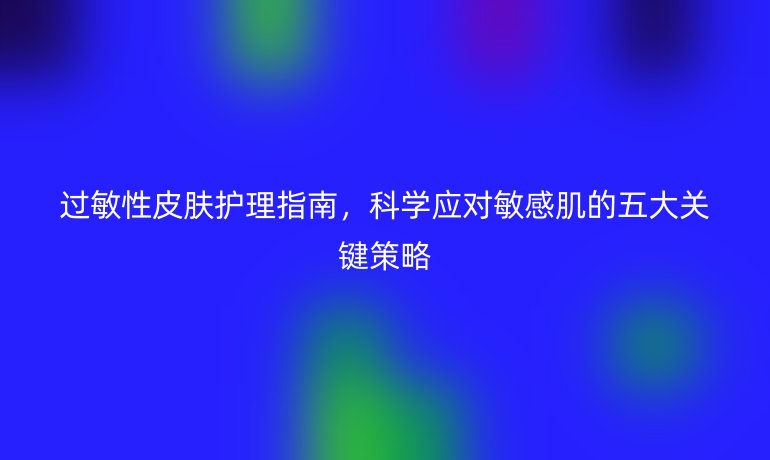 過敏性皮膚護理指南，科學應(yīng)對敏感肌的五大關(guān)鍵策略