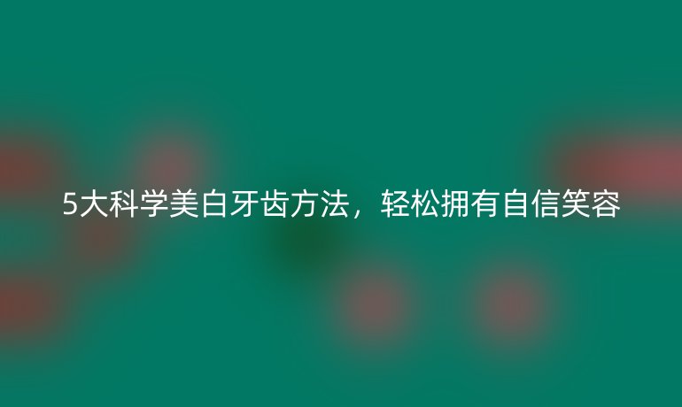 5大科學美白牙齒方法，輕松擁有自信笑容