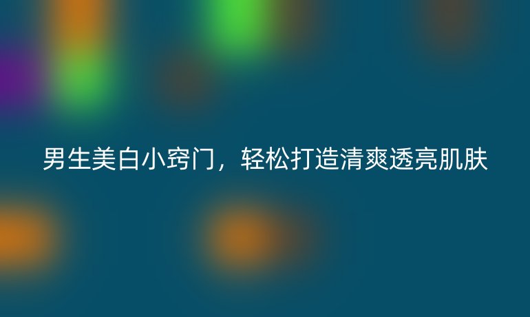 男生美白小竅門(mén)，輕松打造清爽透亮肌膚