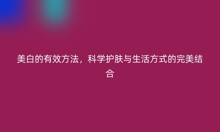 美白的有效方法，科學(xué)護(hù)膚與生活方式的完美結(jié)合