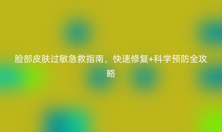 臉部皮膚過敏急救指南，快速修復(fù)+科學(xué)預(yù)防全攻略