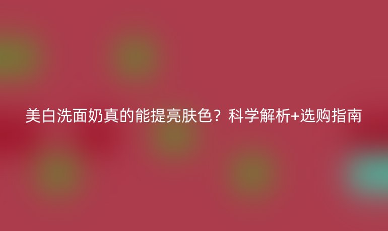 美白洗面奶真的能提亮膚色？科學(xué)解析+選購指南