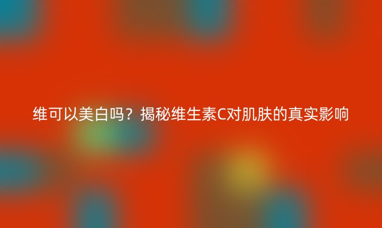 維可以美白嗎？揭秘維生素C對肌膚的真實影響