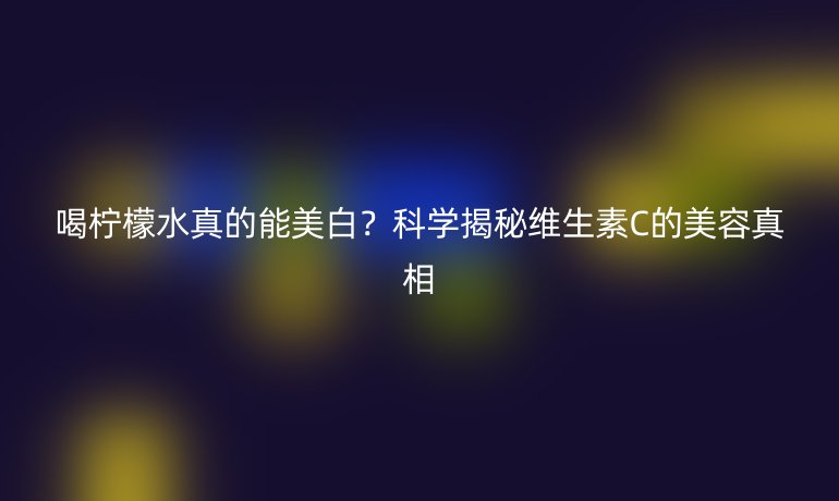 喝檸檬水真的能美白？科學(xué)揭秘維生素C的美容真相