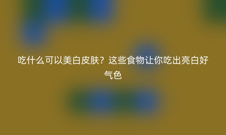 吃什么可以美白皮膚？這些食物讓你吃出亮白好氣色