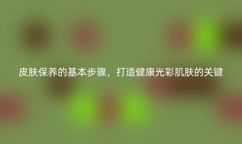 皮膚保養(yǎng)的基本步驟，打造健康光彩肌膚的關鍵