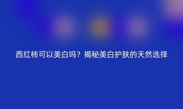 西紅柿可以美白嗎？揭秘美白護膚的天然選擇