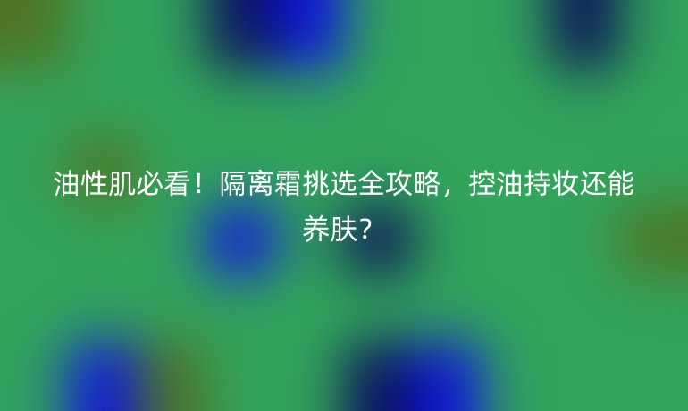 油性肌必看！隔離霜挑選全攻略，控油持妝還能養(yǎng)膚？