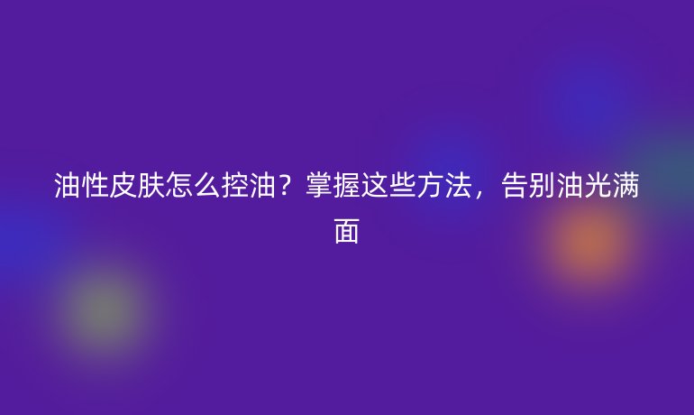 油性皮膚怎么控油？掌握這些方法，告別油光滿面