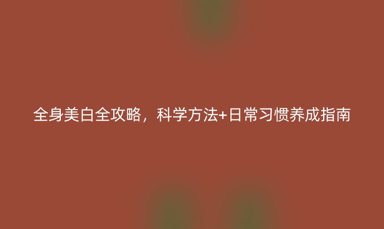 全身美白全攻略，科學(xué)方法+日常習(xí)慣養(yǎng)成指南