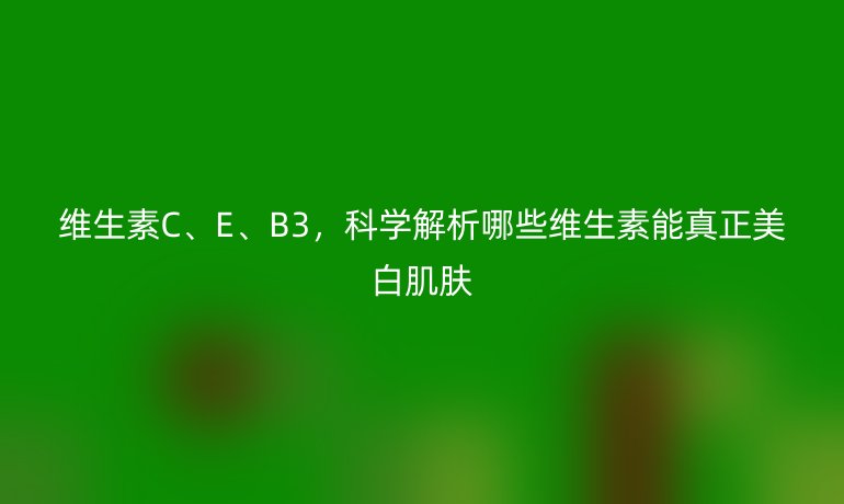 維生素C、E、B3，科學(xué)解析哪些維生素能真正美白肌膚