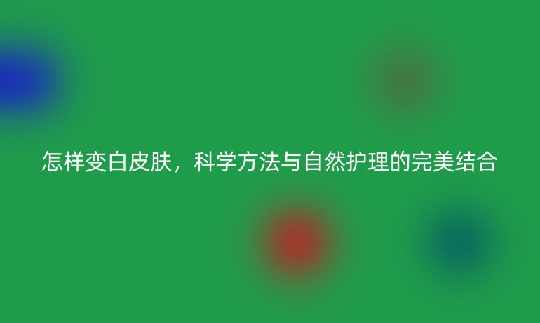 怎樣變白皮膚，科學(xué)方法與自然護理的完美結(jié)合
