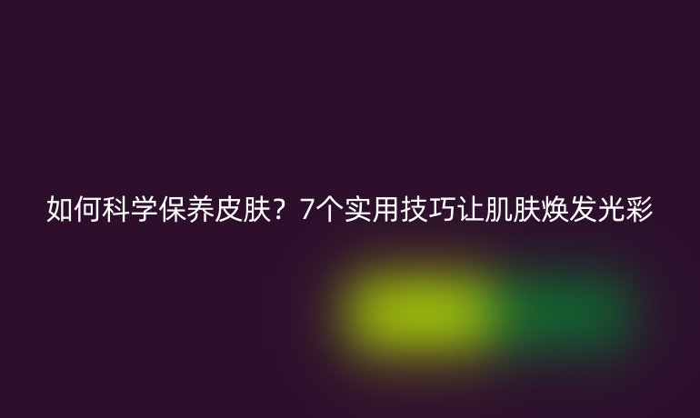 如何科學(xué)保養(yǎng)皮膚？7個實用技巧讓肌膚煥發(fā)光彩