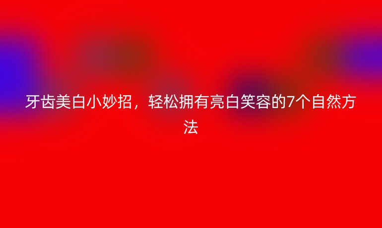 牙齒美白小妙招，輕松擁有亮白笑容的7個自然方法